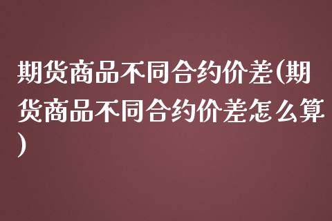 期货商品不同合约价差(期货商品不同合约价差怎么算)_https://www.fcdydaikuan.com_德指期货直播_第1张