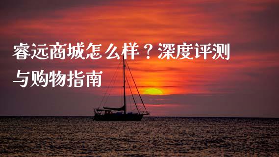 睿远商城怎么样？深度评测与购物指南_https://www.fcdydaikuan.com_黄金期货直播_第1张
