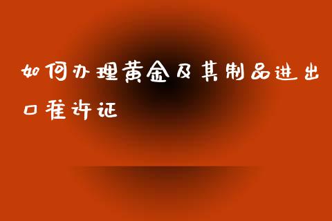 如何办理黄金及其制品进出口准许证_https://www.fcdydaikuan.com_恒指期货直播_第1张