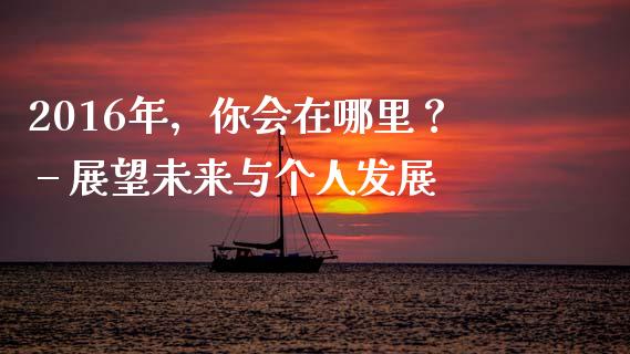 2016年，你会在哪里？ – 展望未来与个人发展_https://www.fcdydaikuan.com_恒指期货直播_第1张