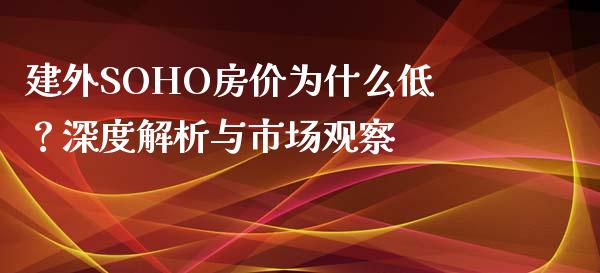 建外SOHO房价为什么低？深度解析与市场观察_https://www.fcdydaikuan.com_德指期货直播_第1张