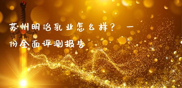 苏州明治乳业怎么样？ 一份全面评测报告_https://www.fcdydaikuan.com_德指期货直播_第1张
