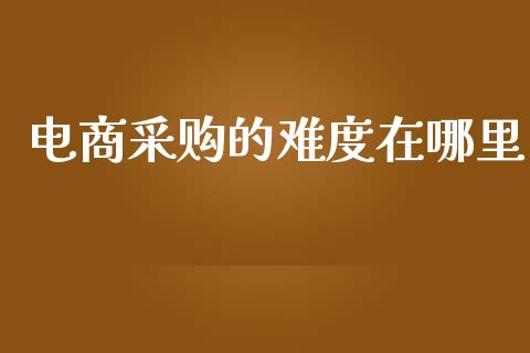 电商采购的难度在哪里_https://www.fcdydaikuan.com_黄金期货直播_第1张