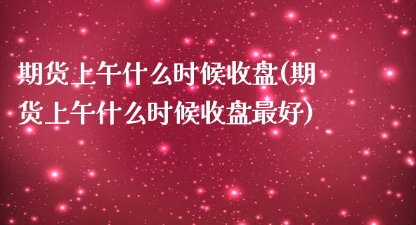 期货上午什么时候收盘(期货上午什么时候收盘最好)_https://www.fcdydaikuan.com_恒指期货直播_第1张