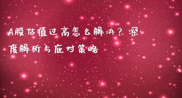 A股估值过高怎么解决？深度解析与应对策略_https://www.fcdydaikuan.com_恒生指数直播室_第1张