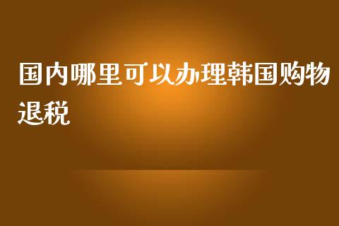国内哪里可以办理韩国购物退税_https://www.fcdydaikuan.com_黄金期货直播_第1张