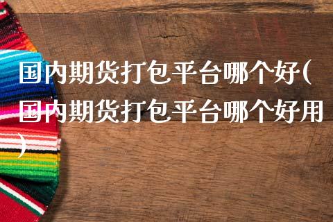 国内期货打包平台哪个好(国内期货打包平台哪个好用)_https://www.fcdydaikuan.com_德指期货直播_第1张