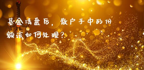 基金清盘后，散户手中的份额该如何处理？_https://www.fcdydaikuan.com_黄金期货直播_第1张