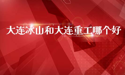 大连冰山和大连重工哪个好_https://www.fcdydaikuan.com_恒生指数直播室_第1张