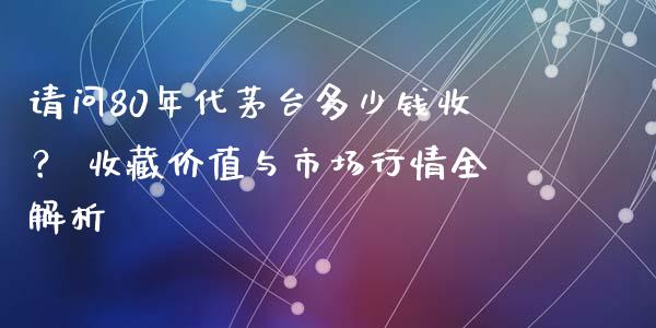 请问80年代茅台多少钱收？ 收藏价值与市场行情全解析_https://www.fcdydaikuan.com_德指期货直播_第1张
