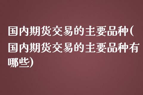 国内期货交易的主要品种(国内期货交易的主要品种有哪些)_https://www.fcdydaikuan.com_德指期货直播_第1张