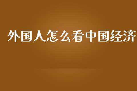 外国人怎么看中国经济_https://www.fcdydaikuan.com_黄金期货直播_第1张