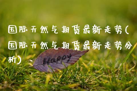 国际天然气期货最新走势(国际天然气期货最新走势分析)_https://www.fcdydaikuan.com_黄金期货直播_第1张