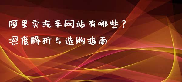 阿里卖汽车网站有哪些？ 深度解析与选购指南_https://www.fcdydaikuan.com_德指期货直播_第1张