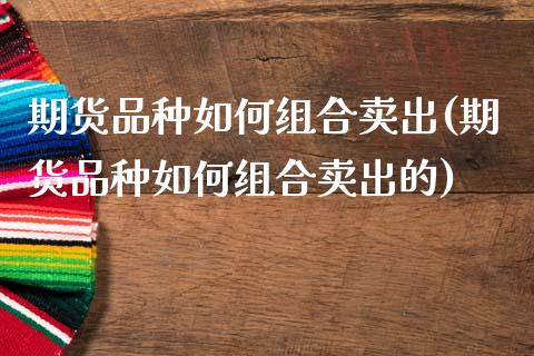 期货品种如何组合卖出(期货品种如何组合卖出的)_https://www.fcdydaikuan.com_恒生指数直播室_第1张