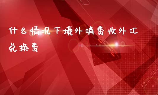什么情况下境外消费收外汇兑换费_https://www.fcdydaikuan.com_德指期货直播_第1张