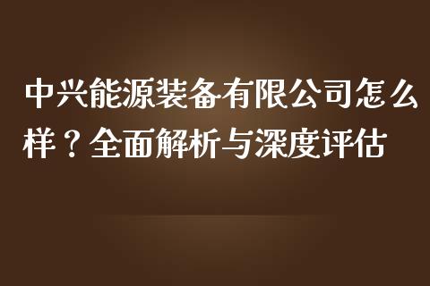 中兴能源装备有限公司怎么样？全面解析与深度评估_https://www.fcdydaikuan.com_德指期货直播_第1张